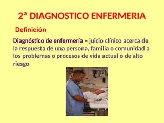 2ª DIAGNOSTICO ENFERMERIA
Diagnóstico de enfermería – juicio clínico acerca de
la respuesta de una persona, familia o comunidad a
los problemas o procesos de vida actual o de alto
riesgo
Definición
 