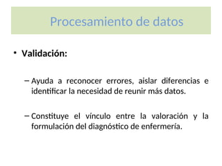 Procesamiento de datos
• Validación:
– Ayuda a reconocer errores, aislar diferencias e
identificar la necesidad de reunir más datos.
– Constituye el vínculo entre la valoración y la
formulación del diagnóstico de enfermería.
 