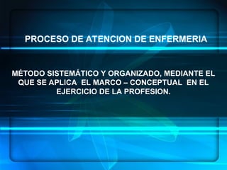 MÉTODO SISTEMÁTICO Y ORGANIZADO, MEDIANTE EL
QUE SE APLICA EL MARCO – CONCEPTUAL EN EL
EJERCICIO DE LA PROFESION.
PROCESO DE ATENCION DE ENFERMERIA
 