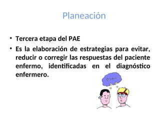 Planeación
• Tercera etapa del PAE
• Es la elaboración de estrategias para evitar,
reducir o corregir las respuestas del paciente
enfermo, identificadas en el diagnóstico
enfermero.
 