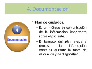4. Documentación
• Plan de cuidados.
– Es un método de comunicación
de la información importante
sobre el paciente.
– El formato del plan ayuda a
procesar la información
obtenida durante la fases de
valoración y de diagnóstico.
Documentación
4
 
