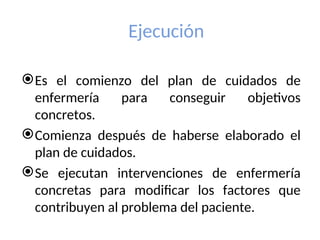 Ejecución
Es el comienzo del plan de cuidados de
enfermería para conseguir objetivos
concretos.
Comienza después de haberse elaborado el
plan de cuidados.
Se ejecutan intervenciones de enfermería
concretas para modificar los factores que
contribuyen al problema del paciente.
 