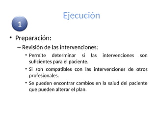 Ejecución
• Preparación:
– Revisión de las intervenciones:
• Permite determinar si las intervenciones son
suficientes para el paciente.
• Si son compatibles con las intervenciones de otros
profesionales.
• Se pueden encontrar cambios en la salud del paciente
que pueden alterar el plan.
1
 