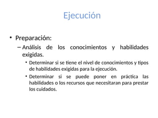 Ejecución
• Preparación:
– Análisis de los conocimientos y habilidades
exigidas.
• Determinar si se tiene el nivel de conocimientos y tipos
de habilidades exigidas para la ejecución.
• Determinar si se puede poner en práctica las
habilidades o los recursos que necesitaran para prestar
los cuidados.
 