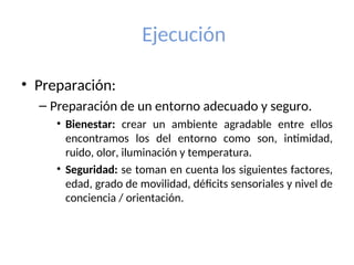 Ejecución
• Preparación:
– Preparación de un entorno adecuado y seguro.
• Bienestar: crear un ambiente agradable entre ellos
encontramos los del entorno como son, intimidad,
ruido, olor, iluminación y temperatura.
• Seguridad: se toman en cuenta los siguientes factores,
edad, grado de movilidad, déficits sensoriales y nivel de
conciencia / orientación.
 