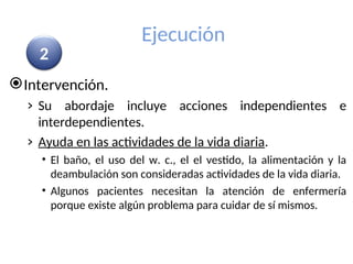 Ejecución
Intervención.
› Su abordaje incluye acciones independientes e
interdependientes.
› Ayuda en las actividades de la vida diaria.
• El baño, el uso del w. c., el el vestido, la alimentación y la
deambulación son consideradas actividades de la vida diaria.
• Algunos pacientes necesitan la atención de enfermería
porque existe algún problema para cuidar de sí mismos.
2
 
