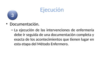 Ejecución
• Documentación.
– La ejecución de las intervenciones de enfermería
debe ir seguida de una documentación completa y
exacta de los acontecimientos que tienen lugar en
esta etapa del Método Enfermero.
3
 