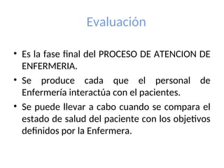 Evaluación
• Es la fase final del PROCESO DE ATENCION DE
ENFERMERIA.
• Se produce cada que el personal de
Enfermería interactúa con el pacientes.
• Se puede llevar a cabo cuando se compara el
estado de salud del paciente con los objetivos
definidos por la Enfermera.
 