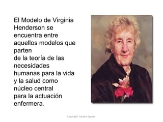 Copyright: Sandra Zapata
El Modelo de Virginia
Henderson se
encuentra entre
aquellos modelos que
parten
de la teoría de las
necesidades
humanas para la vida
y la salud como
núcleo central
para la actuación
enfermera.
 