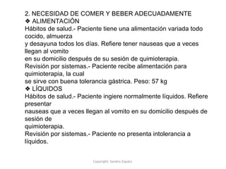 Copyright: Sandra Zapata
2. NECESIDAD DE COMER Y BEBER ADECUADAMENTE
❖ ALIMENTACIÓN
Hábitos de salud.- Paciente tiene una alimentación variada todo
cocido, almuerza
y desayuna todos los días. Refiere tener nauseas que a veces
llegan al vomito
en su domicilio después de su sesión de quimioterapia.
Revisión por sistemas.- Paciente recibe alimentación para
quimioterapia, la cual
se sirve con buena tolerancia gástrica. Peso: 57 kg
❖ LÍQUIDOS
Hábitos de salud.- Paciente ingiere normalmente líquidos. Refiere
presentar
nauseas que a veces llegan al vomito en su domicilio después de
sesión de
quimioterapia.
Revisión por sistemas.- Paciente no presenta intolerancia a
líquidos.
 