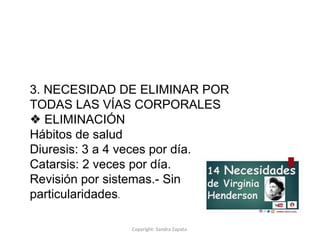 Copyright: Sandra Zapata
3. NECESIDAD DE ELIMINAR POR
TODAS LAS VÍAS CORPORALES
❖ ELIMINACIÓN
Hábitos de salud
Diuresis: 3 a 4 veces por día.
Catarsis: 2 veces por día.
Revisión por sistemas.- Sin
particularidades.
 