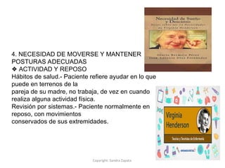 Copyright: Sandra Zapata
4. NECESIDAD DE MOVERSE Y MANTENER
POSTURAS ADECUADAS
❖ ACTIVIDAD Y REPOSO
Hábitos de salud.- Paciente refiere ayudar en lo que
puede en terrenos de la
pareja de su madre, no trabaja, de vez en cuando
realiza alguna actividad física.
Revisión por sistemas.- Paciente normalmente en
reposo, con movimientos
conservados de sus extremidades.
 