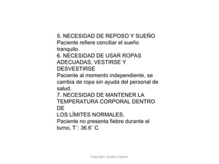 Copyright: Sandra Zapata
5. NECESIDAD DE REPOSO Y SUEÑO
Paciente refiere conciliar el sueño
tranquilo.
6. NECESIDAD DE USAR ROPAS
ADECUADAS, VESTIRSE Y
DESVESTIRSE
Paciente al momento independiente, se
cambia de ropa sin ayuda del personal de
salud.
7. NECESIDAD DE MANTENER LA
TEMPERATURA CORPORAL DENTRO
DE
LOS LÍMITES NORMALES.
Paciente no presenta fiebre durante el
turno, T˚: 36.6˚ C
 