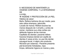 Copyright: Sandra Zapata
8. NECESIDAD DE MANTENER LA
HIGIENE CORPORAL Y LA INTEGRIDAD
DE
LA PIEL
❖ HIGIENE Y PROTECCIÓN DE LA PIEL
Hábitos de salud
Baño: Refiere bañarse día por medio, para
esto utiliza shampoo, jaboncillo.
Lavado de manos: Refiere lavarse las
manos después de ir al baño, y antes de
comer, mantiene sus uñas cortas con
defiende higiene de las mismas.
Cepillado de dientes: paciente refiere
hacerse limpieza dental con cepillo de
dientes 2 veces al día, no usa hilo dental,
enjuague bucal, ni algún otro producto.
Revisión por sistemas.- Paciente presenta
piel levemente hidratadas, ropa
limpia, deficiente higiene en manos y pies.
 