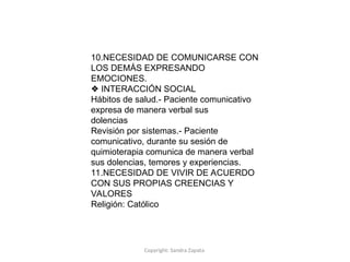 Copyright: Sandra Zapata
10.NECESIDAD DE COMUNICARSE CON
LOS DEMÁS EXPRESANDO
EMOCIONES.
❖ INTERACCIÓN SOCIAL
Hábitos de salud.- Paciente comunicativo
expresa de manera verbal sus
dolencias
Revisión por sistemas.- Paciente
comunicativo, durante su sesión de
quimioterapia comunica de manera verbal
sus dolencias, temores y experiencias.
11.NECESIDAD DE VIVIR DE ACUERDO
CON SUS PROPIAS CREENCIAS Y
VALORES
Religión: Católico
 