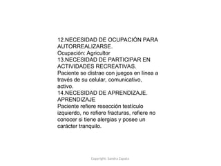 Copyright: Sandra Zapata
12.NECESIDAD DE OCUPACIÓN PARA
AUTORREALIZARSE.
Ocupación: Agricultor
13.NECESIDAD DE PARTICIPAR EN
ACTIVIDADES RECREATIVAS.
Paciente se distrae con juegos en línea a
través de su celular, comunicativo,
activo.
14.NECESIDAD DE APRENDIZAJE.
APRENDIZAJE
Paciente refiere resección testículo
izquierdo, no refiere fracturas, refiere no
conocer si tiene alergias y posee un
carácter tranquilo.
 