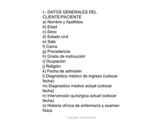 Copyright: Sandra Zapata
I.- DATOS GENERALES DEL
CLIENTE/PACIENTE
a) Nombre y Apellidos
b) Edad
c) Sexo
d) Estado civil
e) Sala
f) Cama
g) Procedencia
h) Grado de instrucción
i) Ocupación
j) Religión
k) Fecha de admisión
l) Diagnóstico médico de ingreso (colocar
fecha)
m) Diagnostico medico actual (colocar
fecha)
n) Intervención quirúrgica actual (colocar
fecha)
o) Historia clínica de enfermería y examen
físico
 