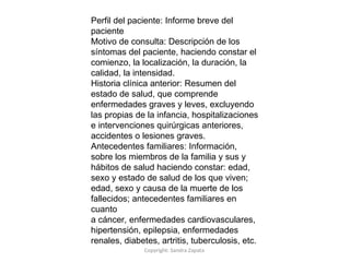 Copyright: Sandra Zapata
Perfil del paciente: Informe breve del
paciente
Motivo de consulta: Descripción de los
síntomas del paciente, haciendo constar el
comienzo, la localización, la duración, la
calidad, la intensidad.
Historia clínica anterior: Resumen del
estado de salud, que comprende
enfermedades graves y leves, excluyendo
las propias de la infancia, hospitalizaciones
e intervenciones quirúrgicas anteriores,
accidentes o lesiones graves.
Antecedentes familiares: Información,
sobre los miembros de la familia y sus y
hábitos de salud haciendo constar: edad,
sexo y estado de salud de los que viven;
edad, sexo y causa de la muerte de los
fallecidos; antecedentes familiares en
cuanto
a cáncer, enfermedades cardiovasculares,
hipertensión, epilepsia, enfermedades
renales, diabetes, artritis, tuberculosis, etc.
 