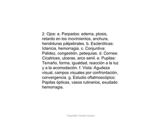 Copyright: Sandra Zapata
2. Ojos: a. Parpados: edema, ptosis,
retardo en los movimientos, anchura,
hendiduras pálpebrales. b. Escleróticas:
Ictericia, hemorragia. c. Conjuntiva:
Palidez, congestión, petequias. d. Cornea:
Cicatrices, ulceras, arco senil. e. Pupilas:
Tamaño, forma, igualdad, reacción a la luz
y a la acomodación. f. Vista: Agudeza
visual, campos visuales por confrontación,
convergencia. g. Estudio oftalmoscópico:
Papilas ópticas, vasos rutinarios, exudado
hemorragia.
 
