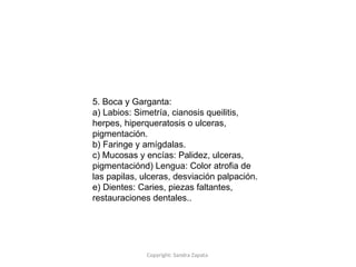 Copyright: Sandra Zapata
5. Boca y Garganta:
a) Labios: Simetría, cianosis queilitis,
herpes, hiperqueratosis o ulceras,
pigmentación.
b) Faringe y amígdalas.
c) Mucosas y encías: Palidez, ulceras,
pigmentaciónd) Lengua: Color atrofia de
las papilas, ulceras, desviación palpación.
e) Dientes: Caries, piezas faltantes,
restauraciones dentales..
 