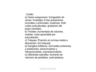 Copyright: Sandra Zapata
. Cuello:
a) Vasos sanguíneos: Congestión de
venas, investigar si hay pulsaciones
normales y anormales, cicatrices, thrill,
ruidos ausculturales, gradación del
pulso carotideo.
b) Tiroides: Aumentado de volumen,
nodular, ruido apreciable por
auscultación.
c) Tráquea: Posición en la línea media o
desviación, tiro traqueal.
d) Ganglios linfáticos: Cervicales anteriores
y posteriores, preauriculares y
retroauriculares, supraclaviculares.
e) Glándulas salivales: Aumento de
volumen de parótidas, submaxilares.
 