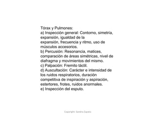 Copyright: Sandra Zapata
Tórax y Pulmones:
a) Inspección general: Contorno, simetría,
expansión, igualdad de la
expansión, frecuencia y ritmo, uso de
músculos accesorios.
b) Percusión: Resonancia, matices,
comparación de áreas simétricas, nivel de
diafragma y movimientos del mismo.
c) Palpación: Fremito táctil.
d) Auscultación: Carácter e intensidad de
los ruidos respiratorios, duración
competitiva de inspiración y aspiración,
estertores, frotes, ruidos anormales.
e) Inspección del esputo.
 