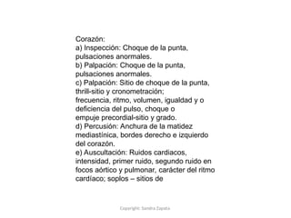 Copyright: Sandra Zapata
Corazón:
a) Inspección: Choque de la punta,
pulsaciones anormales.
b) Palpación: Choque de la punta,
pulsaciones anormales.
c) Palpación: Sitio de choque de la punta,
thrill-sitio y cronometración;
frecuencia, ritmo, volumen, igualdad y o
deficiencia del pulso, choque o
empuje precordial-sitio y grado.
d) Percusión: Anchura de la matidez
mediastínica, bordes derecho e izquierdo
del corazón.
e) Auscultación: Ruidos cardiacos,
intensidad, primer ruido, segundo ruido en
focos aórtico y pulmonar, carácter del ritmo
cardíaco; soplos – sitios de
 