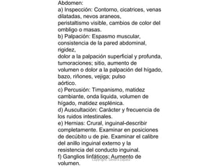 Copyright: Sandra Zapata
Abdomen:
a) Inspección: Contorno, cicatrices, venas
dilatadas, nevos araneos,
peristaltismo visible, cambios de color del
ombligo o masas.
b) Palpación: Espasmo muscular,
consistencia de la pared abdominal,
rigidez,
dolor a la palpación superficial y profunda,
tumoraciones; sitio, aumento de
volumen o dolor a la palpación del hígado,
bazo, riñones, vejiga; pulso
aórtico.
c) Percusión: Timpanismo, matidez
cambiante, onda liquida, volumen de
hígado, matidez esplénica.
d) Auscultación: Carácter y frecuencia de
los ruidos intestinales.
e) Hernias: Crural, inguinal-describir
completamente. Examinar en posiciones
de decúbito u de pie. Examinar el calibre
del anillo inguinal externo y la
resistencia del conducto inguinal.
f) Ganglios linfáticos: Aumento de
volumen.
 