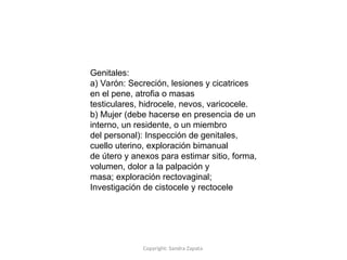 Copyright: Sandra Zapata
Genitales:
a) Varón: Secreción, lesiones y cicatrices
en el pene, atrofia o masas
testiculares, hidrocele, nevos, varicocele.
b) Mujer (debe hacerse en presencia de un
interno, un residente, o un miembro
del personal): Inspección de genitales,
cuello uterino, exploración bimanual
de útero y anexos para estimar sitio, forma,
volumen, dolor a la palpación y
masa; exploración rectovaginal;
Investigación de cistocele y rectocele
 