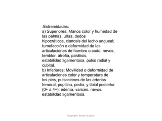 Copyright: Sandra Zapata
.Extremidades:
a) Superiores: Manos color y humedad de
las palmas, uñas, dedos
hipocráticos, cianosis del lecho ungueal;
tumefacción o deformidad de las
articulaciones de hombro o codo; nevos,
temblor, atrofia, parálisis,
estabilidad ligamentosa, pulso radial y
cubital.
b) Inferiores: Movilidad o deformidad de
articulaciones color y temperatura de
los pies, pulsaciones de las arterias
femoral, poptilea, pedia, y tibial posterior
(0+ a 4+); edema, varices, nevos,
estabilidad ligamentosa.
 