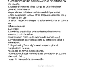Copyright: Sandra Zapata
A.- PERCEPCION DE SALUD-MANEJO DE SITUACION
DE SALUD.
1. Estado general de salud (luego de una evaluación
general, determinar a
simple vista el estado actual de salud del paciente).
2. Uso de alcohol, tabaco, otras drogas (especificar tipo y
frecuencia del uso
de estos, respecto a drogas no solamente tomar en cuenta
los
estupefacientes).
3. Alergias.
4. Medidas preventivas de salud (cumplimientos con
vacunas, control médico
anual examen físico, auto examen de mamas, etc.)
5. Preocupación expresada sobre su estado de salud e
internación.
6. Seguridad: ¿Tiene algún sentido que impide el
cumplimiento de esta
necesidad en forma independiente?
- Orientación, hacer referencia a la orientación en cuanto
al espacio físico,
riesgo de caerse de la cama o silla.
 