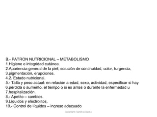 Copyright: Sandra Zapata
B.- PATRON NUTRICIONAL – METABOLISMO
1.Higiene e integridad cutánea.
2.Apariencia general de la piel, solución de continuidad, color, turgencia,
3.pigmentación, erupciones.
4.2. Estado nutricional.
5.- Talla y peso actual: en relación a edad, sexo, actividad, especificar si hay
6.pérdida o aumento, el tiempo o si es antes o durante la enfermedad u
7.hospitalización.
8.- Apetito – cambios.
9.Líquidos y electrolitos.
10.- Control de líquidos – ingreso adecuado
 