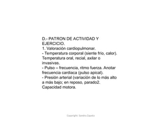 Copyright: Sandra Zapata
D.- PATRON DE ACTIVIDAD Y
EJERCICIO.
1. Valoración cardiopulmonar.
- Temperatura corporal (siente frío, calor).
Temperatura oral, recial, axilar o
invasivas.
- Pulso – frecuencia, ritmo fuerza. Anotar
frecuencia cardiaca (pulso apical).
- Presión arterial (variación de lo más alto
a más bajo; en reposo, parado2.
Capacidad motora.
 