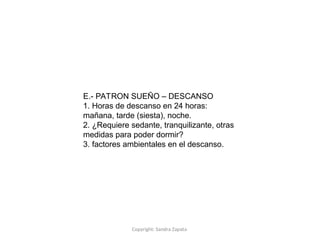 Copyright: Sandra Zapata
E.- PATRON SUEÑO – DESCANSO
1. Horas de descanso en 24 horas:
mañana, tarde (siesta), noche.
2. ¿Requiere sedante, tranquilizante, otras
medidas para poder dormir?
3. factores ambientales en el descanso.
 