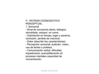 Copyright: Sandra Zapata
F.- PATRON COGNOSCITIVO
PERCEPTUAL
1. Sensorial.
- Nivel de conciencia alerto, letárgico
obnubilado, estupor, en coma.
- Orientación en tiempo, lugar y persona,
confusión, pérdida de memoria.
- Dolor (describir las características).
- Percepción sensorial: audición, visión,
uso de lentes o prótesis.
- Comunicación verbal, dificultad,
impedimento, acaciaAlteración en
procesos mentales capacidad de
concentración,
 