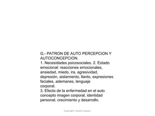 Copyright: Sandra Zapata
G.- PATRON DE AUTO PERCEPCION Y
AUTOCONCEPCION.
1. Necesidades psicosociales. 2. Estado
emocional: reacciones emocionales,
ansiedad, miedo, ira, agresividad,
depresión, aislamiento, llanto, expresiones
faciales, ademanes, lenguaje
corporal.
3. Efecto de la enfermedad en el auto
concepto imagen corporal, identidad
personal, crecimiento y desarrollo.
 