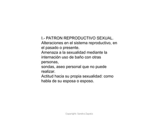 Copyright: Sandra Zapata
I.- PATRON REPRODUCTIVO SEXUAL.
Alteraciones en el sistema reproductivo, en
el pasado o presente.
Amenaza a la sexualidad mediante la
internación uso de baño con otras
personas,
sondas, aseo personal que no puede
realizar.
Actitud hacia su propia sexualidad: como
habla de su esposa o esposo.
 