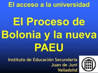 El acceso a la universidad

  El Proceso de
Bolonia y la nueva
      PAEU
 Instituto de Educación Secundaria
                      Juan de Juni
                         Valladolid
 