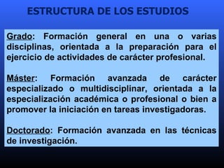 ESTRUCTURA DE LOS ESTUDIOS Grado : Formación general en una o varias disciplinas, orientada a la preparación para el ejerc...
