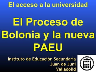 El acceso a la universidad El Proceso de Bolonia y la nueva PAEU Instituto de Educación Secundaria Juan de Juni Valladolid 