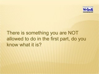 There is something you are NOT
allowed to do in the first part, do you
know what it is?