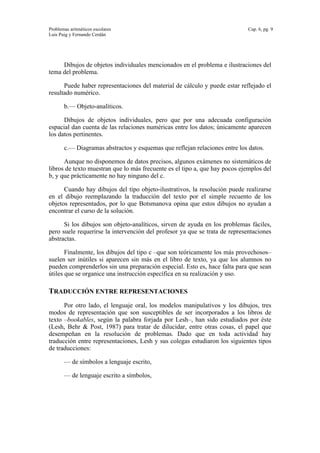 Problemas aritméticos escolares Cap. 6, pg. 9
Luis Puig y Fernando Cerdán
Dibujos de objetos individuales mencionados en el problema e ilustraciones del
tema del problema.
Puede haber representaciones del material de cálculo y puede estar reflejado el
resultado numérico.
b.— Objeto-analíticos.
Dibujos de objetos individuales, pero que por una adecuada configuración
espacial dan cuenta de las relaciones numéricas entre los datos; únicamente aparecen
los datos pertinentes.
c.— Diagramas abstractos y esquemas que reflejan relaciones entre los datos.
Aunque no disponemos de datos precisos, algunos exámenes no sistemáticos de
libros de texto muestran que lo más frecuente es el tipo a, que hay pocos ejemplos del
b, y que prácticamente no hay ninguno del c.
Cuando hay dibujos del tipo objeto-ilustrativos, la resolución puede realizarse
en el dibujo reemplazando la traducción del texto por el simple recuento de los
objetos representados, por lo que Botsmanova opina que estos dibujos no ayudan a
encontrar el curso de la solución.
Si los dibujos son objeto-analíticos, sirven de ayuda en los problemas fáciles,
pero suele requerirse la intervención del profesor ya que se trata de representaciones
abstractas.
Finalmente, los dibujos del tipo c –que son teóricamente los más provechosos–
suelen ser inútiles si aparecen sin más en el libro de texto, ya que los alumnos no
pueden comprenderlos sin una preparación especial. Esto es, hace falta para que sean
útiles que se organice una instrucción específica en su realización y uso.
TRADUCCIÓN ENTRE REPRESENTACIONES
Por otro lado, el lenguaje oral, los modelos manipulativos y los dibujos, tres
modos de representación que son susceptibles de ser incorporados a los libros de
texto –bookables, según la palabra forjada por Lesh–, han sido estudiados por éste
(Lesh, Behr & Post, 1987) para tratar de dilucidar, entre otras cosas, el papel que
desempeñan en la resolución de problemas. Dado que en toda actividad hay
traducción entre representaciones, Lesh y sus colegas estudiaron los siguientes tipos
de traducciones:
— de símbolos a lenguaje escrito,
— de lenguaje escrito a símbolos,
 