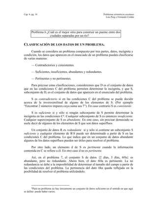 Cap. 6, pg. 16 Problemas aritméticos escolares
Luis Puig y Fernando Cerdán
Problema 6 ¿Cuál es el mejor sitio para construir un puente entre dos
ciudades separadas por un río?
CLASIFICACIÓN DE LOS DATOS DE UN PROBLEMA.
Cuando se considera un problema compuesto por tres partes, datos, incógnita y
condición, los datos que aparecen en el enunciado de un problema pueden clasificarse
de varias maneras:
— Contradictorios y consistentes.
— Suficientes, insuficientes, abundantes y redundantes.
— Pertinentes y no pertinentes.
Para precisar estas clasificaciones, consideremos que D es el conjunto de datos
que en las condiciones C del problema permiten determinar la incógnita, y que S,
subconjunto de D, es el conjunto de datos que aparecen en el enunciado del problema.
S es contradictorio si en las condiciones C del problema se puede decidir
acerca de la inverosimilitud de alguno de los elementos de S. (Por ejemplo
“Encontrar 2 números impares cuya suma sea 7”). En caso contrario S es consistente.
S es suficiente si y sólo si ningún subconjunto de S permite determinar la
incógnita en las condiciones C6. Cualquier subconjunto de S es entonces insuficiente.
Cualquier superconjunto de S es abundante. En este caso, sin precisar demasiado se
suele decir de algunos de los elementos de S que son datos superfluos.
Un conjunto de datos R es redundante si y sólo si contiene un subconjunto S
suficiente y cualquier elemento de RS puede ser determinado a partir de S en las
condiciones C del problema. Lo que indica que en un conjunto de datos abundante
algunos de los datos superfluos pueden ser útiles para resolver el problema.
Por otro lado, un elemento d de S es pertinente cuando la información
contenida en C se refiere a él. En otro caso d no es pertinente.
Así, en el problema 7, el conjunto S de datos {2 días, 3 días, 6Ha} es
abundante, pero no redundante. Ahora bien, el dato 6Ha es pertinente. La no
redundancia se debe a la imposibilidad de determinar el tamaño del campo a partir de
las condiciones del problema. La pertinencia del dato 6ha queda reflejada en la
posibilidad de resolver el problema utilizándolo.
6Para un problema no hay únicamente un conjunto de datos suficiente en el sentido en que aquí
se define: puede haber varios.
 