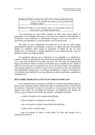 Cap. 6, pg. 22 Problemas aritméticos escolares
Luis Puig y Fernando Cerdán
Problema 25 Mike escribió una carta a su tío. Joan escribió una carta
a su tío. Tom escribió una carta a su tío. ¿Cuántos tíos
recibieron cartas?
Problema 26 Mike va a una escuela. Joan va a una escuela. Tom va a
una escuela. ¿A cuántas escuelas van?
Las conclusiones de este estudio pueden ser útiles para marcar pautas de
instrucción. Así, Puchalska indica que si los niños dan respuestas insatisfactorias o
aterradoras a estos problemas es precisamente porque no han sido instruidos, y si
reaccionan con sinsentidos y se desconciertan es por la misma razón.
Por tanto, en unas condiciones de instrucción en la que los niños tengan
oportunidad de discutir los problemas y expresar sus dudas, este tipo de problemas
pueden ser utilizados como medio de desarrollar el hábito de leer un texto
significativa y críticamente, y pueden contribuir así a la comprensión de lo que un
problema verbal es en todas sus partes.
Es importante subrayar que la influencia de los compañeros es significativa:
cuando el trabajo es individual no hay discusión ni posibilidad de expresar las dudas,
con lo que estos problemas sirven para muy poco. Por otro lado, las explicaciones
lógicas del profesor suelen ser menos convincentes que un estallido de risa. Desde el
punto de vista del marco de actuación, éste ha de ser local, porque estos problemas
sólo resultan productivos cuando se ponen varios consecutivos y hay una explicación
inicial apropiada, mientras que, si se utilizan aisladamente, se induce al desconcierto,
al no haberse hecho habitual el uso de problemas con datos insuficientes, superfluos o
contradictorios.
MÁS SOBRE PROBLEMAS CON ENUNCIADO INCOMPLETO
En el apartado anterior nos hemos centrado en el estudio del problema según el
tipo de datos, aportando alguna información sobre el comportamiento y reacciones de
los alumnos e indicando el marco de actuación en el que parecen más útiles. Hay
además otras clases de actividades de resolución de problemas que pueden ser
eficaces y que no hemos mencionado. Por ejemplo, actividades en las que:
— se pide cuál podría ser la pregunta del problema;
— dada la incógnita, se pregunta por los datos;
— ante una situación, se pide el enunciado de un problema;
— se pide excluir o restituir datos;
— ante un conjunto de datos, se pide elegir los datos que encajan con la
pregunta del problema.
 