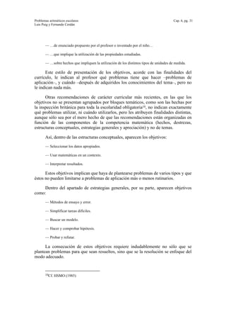 Problemas aritméticos escolares Cap. 6, pg. 31
Luis Puig y Fernando Cerdán
— …de enunciado propuesto por el profesor o inventado por el niño…
— …que implique la utilización de las propiedades estudiadas.
— …sobre hechos que impliquen la utilización de los distintos tipos de unidades de medida.
Este estilo de presentación de los objetivos, acorde con las finalidades del
currículo, le indican al profesor qué problemas tiene que hacer –problemas de
aplicación–, y cuándo –después de adquiridos los conocimientos del tema–, pero no
le indican nada más.
Otras recomendaciones de carácter curricular más recientes, en las que los
objetivos no se presentan agrupados por bloques temáticos, como son las hechas por
la inspección británica para toda la escolaridad obligatoria10, no indican exactamente
qué problemas utilizar, ni cuándo utilizarlos, pero les atribuyen finalidades distintas,
aunque sólo sea por el mero hecho de que las recomendaciones están organizadas en
función de las componentes de la competencia matemática (hechos, destrezas,
estructuras conceptuales, estrategias generales y apreciación) y no de temas.
Así, dentro de las estructuras conceptuales, aparecen los objetivos:
— Seleccionar los datos apropiados.
— Usar matemáticas en un contexto.
— Interpretar resultados.
Estos objetivos implican que haya de plantearse problemas de varios tipos y que
éstos no pueden limitarse a problemas de aplicación más o menos rutinarios.
Dentro del apartado de estrategias generales, por su parte, aparecen objetivos
como:
— Métodos de ensayo y error.
— Simplificar tareas difíciles.
— Buscar un modelo.
— Hacer y comprobar hipótesis.
— Probar y refutar.
La consecución de estos objetivos requiere indudablemente no sólo que se
plantean problemas para que sean resueltos, sino que se la resolución se enfoque del
modo adecuado.
10Cf. HSMO (1985)
 