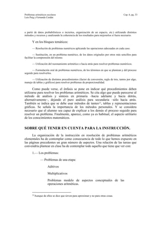 Problemas aritméticos escolares Cap. 6, pg. 33
Luis Puig y Fernando Cerdán
a partir de datos probabilísticos o inciertos, organización de un espacio, etc.) utilizando distintos
métodos y recursos y analizando la coherencia de los resultados para mejorarlos si fuera necesario.
Y en los bloques temáticos:
— Resolución de problemas numéricos aplicando las operaciones adecuadas en cada caso.
— Sustitución, en un problema numérico, de los datos originales por otros más sencillos para
facilitar la comprensión del mismo.
— Utilización del razonamiento aritmético o hacia atrás para resolver problemas numéricos.
— Formulación oral de problemas numéricos, de los términos en que se plantean y del proceso
seguido para resolverlos.
— Utilización de distintos procedimientos (factor de conversión, regla de tres, tantos por algo,
manejo de tablas y gráficos) para resolver problemas de proporcionalidad.
Como puede verse, el énfasis se pone en indicar qué procedimientos deben
utilizarse para resolver los problemas aritméticos. Se cita algo que puede parecerse al
método de análisis y síntesis en primaria –hacia adelante y hacia detrás,
alternativamente–, dejando el puro análisis para secundaria –sólo hacia atrás.
También se indica que se debe usar métodos de tanteo11, tablas y representaciones
gráficas. Se señala la importancia de los métodos personales. Y se considera
necesario que el alumno sea capaz de explicar a los demás el proceso seguido para
resolver un problema. Finalmente, aparece, como ya es habitual, el aspecto utilitario
de los conocimientos matemáticos.
SOBRE QUÉ TENER EN CUENTA PARA LA INSTRUCCIÓN.
La organización de la instrucción en resolución de problemas aritméticos
elementales ha de contemplar como consecuencia de todo lo que hemos expuesto en
las páginas precedentes un gran número de aspectos. Una relación de las tareas que
convendría plantear en clase ha de contemplar todo aquello que tiene que ver con:
1.— Los problemas:
— Problemas de una etapa:
Aditivos
Multiplicativos
Problemas modelo de aspectos conceptuales de las
operaciones aritméticas.
11Aunque de ellos se dice que sirven para aproximar y no para otras cosas.
 
