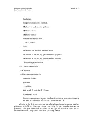 Problemas aritméticos escolares Cap. 6, pg. 35
Luis Puig y Fernando Cerdán
Por tanteo.
Por procedimientos no standard.
Mediante procedimientos gráficos.
Mediante síntesis
Mediante análisis
Por análisis medios-fines
Análisis-síntesis
5— Datos:
Problemas con distintas clases de datos.
Problemas en los que hay que formular la pregunta.
Problemas en los que hay que determinar los datos.
Situaciones problemáticas.
6.— Variables sintácticas.
7.— Contextos.
8.— Formato de presentación:
Formulación oral.
Grabado.
Jeroglífico.
Con ayuda de material de cálculo.
Historieta o tebeo.
Datos presentados por tablas o similares (horarios de trenes, precios en la
carta de un restaurante, ofertas en el supermercado…)
Además, se ha de tener en cuenta que el resolutor-alumno, mientras resuelve
problemas aritméticos, tiene que tomar conciencia de que, cuando resuelve un
problema, pasa por momentos diferentes en los que su conducta debe ser de
naturaleza distinta: comprender, planificar, ejecutar y revisar.
 