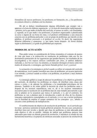 Cap. 6, pg. 2 Problemas aritméticos escolares
Luis Puig y Fernando Cerdán
formadores de nuevos profesores, los profesores en formación, etc., y los profesores
en contacto directo y cotidiano con los alumnos.
De ahí se deduce inmediatamente algunas dificultades que siempre van a
aparecer a la hora de elaborar sugerencias –y a la hora de enunciarlas explícitamente–
: primero, en lo que atañe al diseño del currículo, al menos su estilo y sus finalidades;
y, segundo, en lo que atañe a los profesores, el profesor organizando o planificando
su curso o alguna de sus horas de clase, o el profesor enfrentándose a una situación
concreta con un problema particular o con un grupo de problemas; por decirlo en dos
palabras, el profesor pensando o el profesor en acción. Es decir, las sugerencias
deberían elaborarse y enunciarse –y, por tanto, leerse después– de forma distinta
según su destinatario y el grado de globalidad que expresan.
MODOS DE ACTUACIÓN
Para poder tomar en consideración de forma sistemática el conjunto de puntos
de vista que traen a la instrucción en resolución de problemas cada uno de los
destinatarios potenciales de las sugerencias que pueden hacerse, los resultados de los
investigadores y los marcos teóricos construidos por éstos, el análisis didáctico
realizado, y, last but not least, los alumnos, es menester distinguir al menos entre tres
modos de actuación, o estrategias, que hemos llamado global, local y puntual.
La actuación o la estrategia es global cuando se refiere al conjunto del currículo
de matemáticas, local cuando considera una clase de problemas, un recurso particular
o un método, y puntual cuando se refiere a un problema, un profesor y unos alumnos
concretos.
La estrategia global se ocupa de adecuar los problemas a los objetivos generales
del currículo, de distribuir los problemas en clases, de distribuir estas clases por
cursos o ciclos, y de adecuar los problemas a la complejidad psicológica de los
alumnos. También es de orden global la decisión de situar los problemas antes o
después de los recursos matemáticos, esto es, de si los recursos matemáticos
necesarios para la resolución de un problema han de estar tratados previamente a que
éste se plantee en la secuencia que marca el currículo, o si, por el contrario, los
problemas se van a plantear para la introducción a partir de ellos de los distintos
conceptos matemáticos contemplados en el currículo, o si se van a incluir problemas
con la finalidad de ampliar el campo semántico de los conceptos –p.e., árboles o
circuitos como problemas de multiplicación.
El establecimiento de objetivos de resolución de problemas –en el currículo que
los tiene– pertenece asimismo al modo global de actuación. En este caso, será preciso
distribuir éstos por niveles y decidir qué clase de problemas es más adecuada para
cada objetivo si ello es posible. Además de indicar qué problemas parecen más
adecuados para tratar un método general de resolución, o introducir el estudio de una
herramienta heurística o la práctica de destrezas asociadas al proceso de resolución de
 