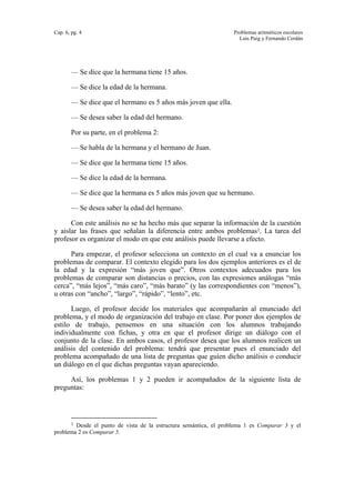 Cap. 6, pg. 4 Problemas aritméticos escolares
Luis Puig y Fernando Cerdán
— Se dice que la hermana tiene 15 años.
— Se dice la edad de la hermana.
— Se dice que el hermano es 5 años más joven que ella.
— Se desea saber la edad del hermano.
Por su parte, en el problema 2:
— Se habla de la hermana y el hermano de Juan.
— Se dice que la hermana tiene 15 años.
— Se dice la edad de la hermana.
— Se dice que la hermana es 5 años más joven que su hermano.
— Se desea saber la edad del hermano.
Con este análisis no se ha hecho más que separar la información de la cuestión
y aislar las frases que señalan la diferencia entre ambos problemas1. La tarea del
profesor es organizar el modo en que este análisis puede llevarse a efecto.
Para empezar, el profesor selecciona un contexto en el cual va a enunciar los
problemas de comparar. El contexto elegido para los dos ejemplos anteriores es el de
la edad y la expresión “más joven que”. Otros contextos adecuados para los
problemas de comparar son distancias o precios, con las expresiones análogas “más
cerca”, “más lejos”, “más caro”, “más barato” (y las correspondientes con “menos”),
u otras con “ancho”, “largo”, “rápido”, “lento”, etc.
Luego, el profesor decide los materiales que acompañarán al enunciado del
problema, y el modo de organización del trabajo en clase. Por poner dos ejemplos de
estilo de trabajo, pensemos en una situación con los alumnos trabajando
individualmente con fichas, y otra en que el profesor dirige un diálogo con el
conjunto de la clase. En ambos casos, el profesor desea que los alumnos realicen un
análisis del contenido del problema: tendrá que presentar pues el enunciado del
problema acompañado de una lista de preguntas que guíen dicho análisis o conducir
un diálogo en el que dichas preguntas vayan apareciendo.
Así, los problemas 1 y 2 pueden ir acompañados de la siguiente lista de
preguntas:
1 Desde el punto de vista de la estructura semántica, el problema 1 es Comparar 3 y el
problema 2 es Comparar 5.
 