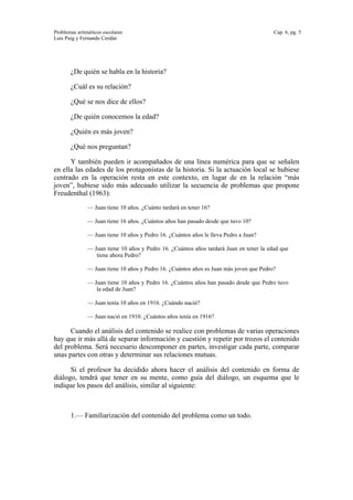 Problemas aritméticos escolares Cap. 6, pg. 5
Luis Puig y Fernando Cerdán
¿De quién se habla en la historia?
¿Cuál es su relación?
¿Qué se nos dice de ellos?
¿De quién conocemos la edad?
¿Quién es más joven?
¿Qué nos preguntan?
Y también pueden ir acompañados de una línea numérica para que se señalen
en ella las edades de los protagonistas de la historia. Si la actuación local se hubiese
centrado en la operación resta en este contexto, en lugar de en la relación “más
joven”, hubiese sido más adecuado utilizar la secuencia de problemas que propone
Freudenthal (1963):
— Juan tiene 10 años. ¿Cuánto tardará en tener 16?
— Juan tiene 16 años. ¿Cuántos años han pasado desde que tuvo 10?
— Juan tiene 10 años y Pedro 16. ¿Cuántos años le lleva Pedro a Juan?
— Juan tiene 10 años y Pedro 16. ¿Cuántos años tardará Juan en tener la edad que
tiene ahora Pedro?
— Juan tiene 10 años y Pedro 16. ¿Cuántos años es Juan más joven que Pedro?
— Juan tiene 10 años y Pedro 16. ¿Cuántos años han pasado desde que Pedro tuvo
la edad de Juan?
— Juan tenía 10 años en 1916. ¿Cuándo nació?
— Juan nació en 1910. ¿Cuántos años tenía en 1916?
Cuando el análisis del contenido se realice con problemas de varias operaciones
hay que ir más allá de separar información y cuestión y repetir por trozos el contenido
del problema. Será necesario descomponer en partes, investigar cada parte, comparar
unas partes con otras y determinar sus relaciones mutuas.
Si el profesor ha decidido ahora hacer el análisis del contenido en forma de
diálogo, tendrá que tener en su mente, como guía del diálogo, un esquema que le
indique los pasos del análisis, similar al siguiente:
1.— Familiarización del contenido del problema como un todo.
 